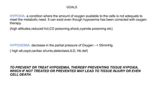 GOALS
HYPOXIA- a condition where the amount of oxygen available to the cells is not adequate to
meet the metabolic need. It can exist even though hypoxemia has been corrected with oxygen
therapy.
(high altitudes,reduced hct,CO poisoning,shock,cyanide poisoning etc)
HYPOXEMIA- decrease in the partial pressure of Oxygen - < 55mmHg.
( high alt,copd,cardiac shunts,atelectasis,ILD, Hb def)
TO PREVENT OR TREAT HYPOXEMIA, THEREBY PREVENTING TISSUE HYPOXIA,
WHICH IF NOT TREATED OR PREVENTED MAY LEAD TO TISSUE INJURY OR EVEN
CELL DEATH.
 