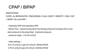 CPAP / BIPAP
INDICATIONS:
COPD / Ac BRONCHITIS / PNEUMONIA / FLAIL CHEST / OBESITY / OSA / CHF
▪ BIPAP / Bi-Level PAP –
. inspiratory PAP and expiratory PAP
. Ramp Time – period during which the therapy pressure increases from a low
start pressure to the prescribed treatment pressure.
. pressure range – 4 to 30 cmH2O
. initial settings –
8 to 10 cmH2O ( upto 24 cmH2O ) INHALATION
2 TO 4 cmH2O (upto 20 cmH2O ) EXHALATION
 