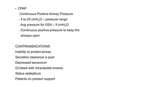 ▪ CPAP
.Continuous Positive Airway Pressure
. 4 to 20 cmH2O – pressure range
. Avg pressure for OSA – 9 cmH2O
. Continuous positive pressure to keep the
airways open
CONTRAINDICATIONS:
Inability to protect airway
Secretion clearance is poor
Depressed sensorium
GI bleed with intractacble emesis
Status epilepticus
Patients on pressor support
 