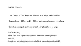 OXYGEN TOXICITY
▪ Due to high conc of oxygen inspired over a prolonged period of time
▪ Oxygen Conc > 50% over 24 – 48 hrs – pathological changes in the lung
▪ Oxidative damage to cell membranes leading to collapse of lungs
Muscle twitching
Vision loss, near sightedness, cataract formation,bleeding,fibrosis,
Seizures
Jerky breathing,irritation,coughing,pain,SOB, tracheobronchitis, ARDS
 