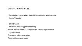 GUIDING PRINCIPLES
▪ Factors to consider when choosing appropriate oxygen source.
▪ Home / hospital
▪ DECIDE ???
Continuous flow / oxygen conserving
Ensure therapy meets pt’s requirement --Physiological needs
Cognitive ability
Environmental considerations
Geographic considerations
 