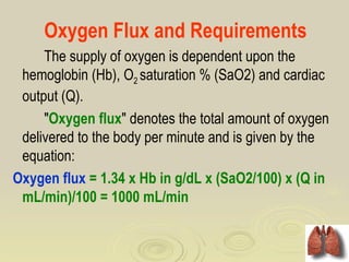 Oxygen Flux and Requirements
     The supply of oxygen is dependent upon the
 hemoglobin (Hb), O2 saturation % (SaO2) and cardiac
 output (Q).
     "Oxygen flux" denotes the total amount of oxygen
 delivered to the body per minute and is given by the
 equation:
Oxygen flux = 1.34 x Hb in g/dL x (SaO2/100) x (Q in
 mL/min)/100 = 1000 mL/min
 