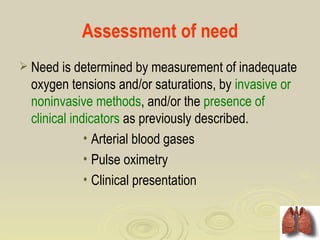 Assessment of need
 Need is determined by measurement of inadequate
  oxygen tensions and/or saturations, by invasive or
  noninvasive methods, and/or the presence of
  clinical indicators as previously described.
              • Arterial blood gases
              • Pulse oximetry
              • Clinical presentation
 