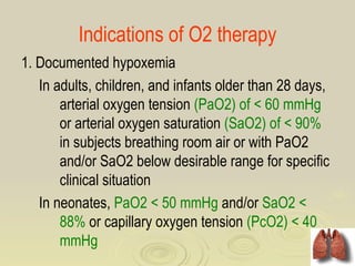 Indications of O2 therapy
1. Documented hypoxemia
   In adults, children, and infants older than 28 days,
       arterial oxygen tension (PaO2) of < 60 mmHg
       or arterial oxygen saturation (SaO2) of < 90%
       in subjects breathing room air or with PaO2
       and/or SaO2 below desirable range for specific
       clinical situation
   In neonates, PaO2 < 50 mmHg and/or SaO2 <
       88% or capillary oxygen tension (PcO2) < 40
       mmHg
 