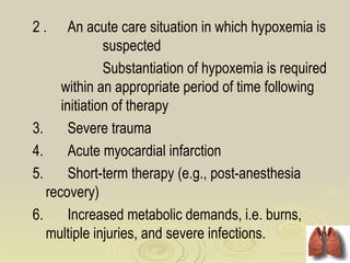 2.      An acute care situation in which hypoxemia is
               suspected
               Substantiation of hypoxemia is required
      within an appropriate period of time following
      initiation of therapy
3.      Severe trauma
4.      Acute myocardial infarction
5.      Short-term therapy (e.g., post-anesthesia
   recovery)
6.      Increased metabolic demands, i.e. burns,
   multiple injuries, and severe infections.
 