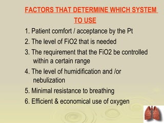 FACTORS THAT DETERMINE WHICH SYSTEM
                    TO USE
1. Patient comfort / acceptance by the Pt
2. The level of FiO2 that is needed
3. The requirement that the FiO2 be controlled
   within a certain range
4. The level of humidification and /or
   nebulization
5. Minimal resistance to breathing
6. Efficient & economical use of oxygen
 