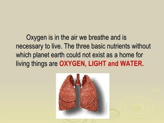 Oxygen is in the air we breathe and is
necessary to live. The three basic nutrients without
which planet earth could not exist as a home for
living things are OXYGEN, LIGHT and WATER.
 