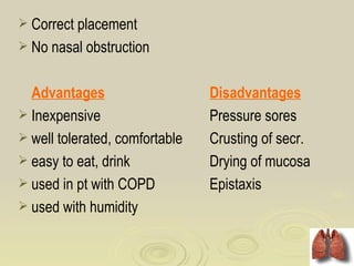  Correct placement
 No nasal obstruction


  Advantages                    Disadvantages
 Inexpensive                   Pressure sores
 well tolerated, comfortable   Crusting of secr.
 easy to eat, drink            Drying of mucosa
 used in pt with COPD          Epistaxis
 used with humidity
 