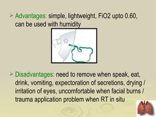  Advantages: simple, lightweight, FiO2 upto 0.60,
  can be used with humidity




 Disadvantages: need to remove when speak, eat,
  drink, vomiting, expectoration of secretions, drying /
  irritation of eyes, uncomfortable when facial burns /
  trauma application problem when RT in situ
 