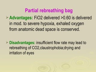 Partial rebreathing bag
 Advantages: FiO2 delivered >0.60 is delivered
  in mod. to severe hypoxia, exhaled oxygen
  from anatomic dead space is conserved.

 Disadvantages: insufficient flow rate may lead to
  rebreathing of CO2,claustrophobia;drying and
  irritation of eyes
 