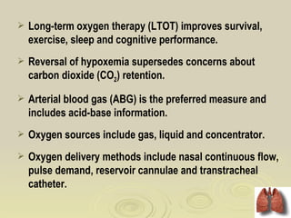    Long-term oxygen therapy (LTOT) improves survival,
    exercise, sleep and cognitive performance.
   Reversal of hypoxemia supersedes concerns about
    carbon dioxide (CO2) retention.
   Arterial blood gas (ABG) is the preferred measure and
    includes acid-base information.
   Oxygen sources include gas, liquid and concentrator.
   Oxygen delivery methods include nasal continuous flow,
    pulse demand, reservoir cannulae and transtracheal
    catheter.
 