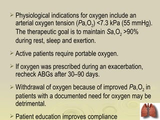  Physiological indications for oxygen include an
  arterial oxygen tension (Pa,O2) <7.3 kPa (55 mmHg).
  The therapeutic goal is to maintain Sa,O2 >90%
  during rest, sleep and exertion.
 Active patients require portable oxygen.

 If oxygen was prescribed during an exacerbation,
  recheck ABGs after 30–90 days.
 Withdrawal of oxygen because of improved Pa,O2 in
  patients with a documented need for oxygen may be
  detrimental.
 Patient education improves compliance
 