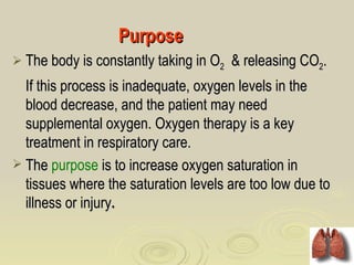 Purpose
 The body is constantly taking in O2   & releasing CO2.
  If this process is inadequate, oxygen levels in the
  blood decrease, and the patient may need
  supplemental oxygen. Oxygen therapy is a key
  treatment in respiratory care.
 The purpose is to increase oxygen saturation in
  tissues where the saturation levels are too low due to
  illness or injury.
 