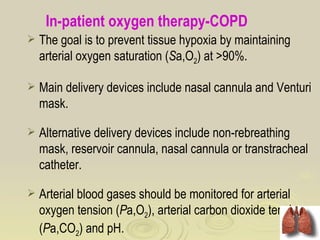 In-patient oxygen therapy-COPD
   The goal is to prevent tissue hypoxia by maintaining
    arterial oxygen saturation (Sa,O2) at >90%.

   Main delivery devices include nasal cannula and Venturi
    mask.

   Alternative delivery devices include non-rebreathing
    mask, reservoir cannula, nasal cannula or transtracheal
    catheter.

   Arterial blood gases should be monitored for arterial
    oxygen tension (Pa,O2), arterial carbon dioxide tension
    (Pa,CO2) and pH.
 
