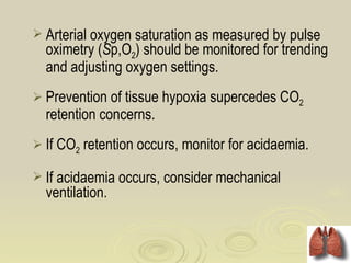  Arterial oxygen saturation as measured by pulse
  oximetry (Sp,O2) should be monitored for trending
  and adjusting oxygen settings.
 Prevention of tissue hypoxia supercedes CO2
  retention concerns.
 If CO2 retention occurs, monitor for acidaemia.

 If acidaemia occurs, consider mechanical
  ventilation.
 
