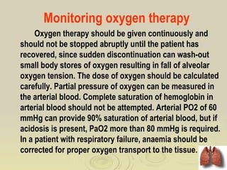 Monitoring oxygen therapy
     Oxygen therapy should be given continuously and
should not be stopped abruptly until the patient has
recovered, since sudden discontinuation can wash-out
small body stores of oxygen resulting in fall of alveolar
oxygen tension. The dose of oxygen should be calculated
carefully. Partial pressure of oxygen can be measured in
the arterial blood. Complete saturation of hemoglobin in
arterial blood should not be attempted. Arterial PO2 of 60
mmHg can provide 90% saturation of arterial blood, but if
acidosis is present, PaO2 more than 80 mmHg is required.
In a patient with respiratory failure, anaemia should be
corrected for proper oxygen transport to the tissue.
 