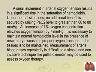A small increment in arterial oxygen tension results
in a significant rise in the saturation of hemoglobin.
Under normal situations, no additional benefit is
secured by raising PaO2 level to greater than 60 to 80
mmHg. An increase of 1% oxygen concentration
elevates oxygen tension by 7 mmHg. It is necessary to
maintain normal hemoglobin level in the presence of
respiratory disease as proper oxygen transport to the
tissues is to be maintained. Measurement of arterial
blood gases repeatedly is difficult so a simple and non-
invasive technique like pulse oximeter may be used to
assess oxygen therapy.
 