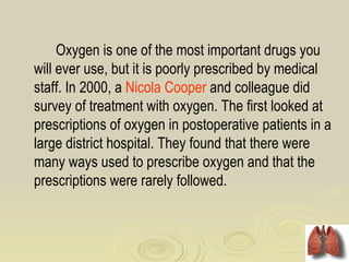 Oxygen is one of the most important drugs you
will ever use, but it is poorly prescribed by medical
staff. In 2000, a Nicola Cooper and colleague did
survey of treatment with oxygen. The first looked at
prescriptions of oxygen in postoperative patients in a
large district hospital. They found that there were
many ways used to prescribe oxygen and that the
prescriptions were rarely followed.
 