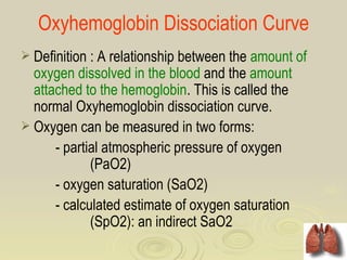 Oxyhemoglobin Dissociation Curve
 Definition : A relationship between the amount of
  oxygen dissolved in the blood and the amount
  attached to the hemoglobin. This is called the
  normal Oxyhemoglobin dissociation curve.
 Oxygen can be measured in two forms:
      - partial atmospheric pressure of oxygen
             (PaO2)
      - oxygen saturation (SaO2)
      - calculated estimate of oxygen saturation
             (SpO2): an indirect SaO2
 