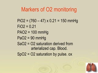 Markers of O2 monitoring
PiO2 = (760 – 47) x 0.21 = 150 mmHg
FiO2 = 0.21
PAO2 = 100 mmHg
PaO2 = 90 mmHg
SaO2 = O2 saturation derived from
        arterialized cap. Blood.
SpO2 = O2 saturation by pulse. ox
 
