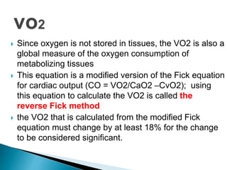  Since oxygen is not stored in tissues, the VO2 is also a 
global measure of the oxygen consumption of 
metabolizing tissues 
 This equation is a modified version of the Fick equation 
for cardiac output (CO = VO2/CaO2 –CvO2); using 
this equation to calculate the VO2 is called the 
reverse Fick method 
 the VO2 that is calculated from the modified Fick 
equation must change by at least 18% for the change 
to be considered significant. 
 