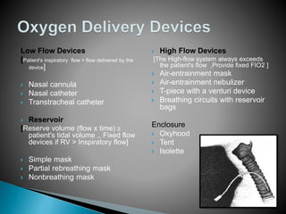 Low Flow Devices 
[Patient's inspiratory flow > flow delivered by the 
device] 
 Nasal cannula 
 Nasal catheter 
 Transtracheal catheter 
 Reservoir 
[Reserve volume (flow x time) ≥ 
patient's tidal volume ,, Fixed flow 
devices if RV > Inspiratory flow] 
 Simple mask 
 Partial rebreathing mask 
 Nonbreathing mask 
 High Flow Devices 
[The High-flow system always exceeds 
the patient's flow ,Provide fixed FIO2 ] 
 Air-entrainment mask 
 Air-entrainment nebulizer 
 T-piece with a venturi device 
 Breathing circuits with reservoir 
bags 
Enclosure 
 Oxyhood 
 Tent 
 Isolette 
 