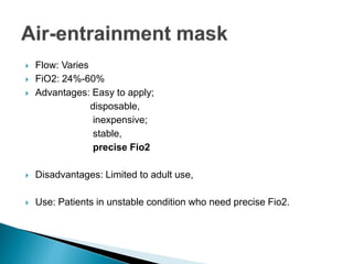 Flow: Varies 
 FiO2: 24%-60% 
 Advantages: Easy to apply; 
disposable, 
inexpensive; 
stable, 
precise Fio2 
 Disadvantages: Limited to adult use, 
 Use: Patients in unstable condition who need precise Fio2. 
 