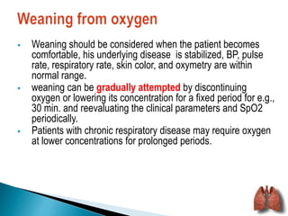  Weaning should be considered when the patient becomes 
comfortable, his underlying disease is stabilized, BP, pulse 
rate, respiratory rate, skin color, and oxymetry are within 
normal range. 
 weaning can be gradually attempted by discontinuing 
oxygen or lowering its concentration for a fixed period for e.g., 
30 min. and reevaluating the clinical parameters and SpO2 
periodically. 
 Patients with chronic respiratory disease may require oxygen 
at lower concentrations for prolonged periods. 
 