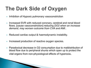  Inhibition of Hypoxic pulmonary vasoconstriction 
 Increased SVR with reduced coronary, cerebral and renal blood 
flows. [cause vasoconstriction] reducing DO2 when an increase 
demand, may worsen outcome from CVA and AMI.. 
 Reduced cardiac output & haemodynamic instability. 
 Increased production of reactive oxygen species. 
 Paradoxical decrease in O2 consumption due to maldistribution of 
blood flow due to peripheral shunts which open up to protect the 
vital organs from non-physiological effects of hyperoxia. 
 