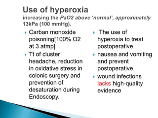  Carban monoxide 
poisoning[100% O2 
at 3 atmp] 
 Tt of cluster 
headache, reduction 
in oxidative stress in 
colonic surgery and 
prevention of 
desaturation during 
Endoscopy. 
 The use of 
hyperoxia to treat 
postoperative 
 nausea and vomiting 
and prevent 
postoperative 
 wound infections 
lacks high-quality 
evidence 
 