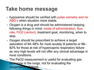  hypoxemia should be verified with pulse oximetry and /or 
ABG’s when situation more stable. 
 Oxygen is a drug and should be administered keeping 
following things in mind: mode of administration, flow 
rate, FiO2 (venturi), treatment goal, monitoring, when to 
stop. 
 Oxygen should be prescribed to achieve a target 
saturation of 94–98% for most acutely ill patients or 88– 
92% for those at risk of hypercapnic respiratory failure 
as very high levels will not offer any clinical advantage in 
most conditions. 
 The PaO2 measurement is useful for evaluating gas 
exchange in the lungs, not for evaluating the 
oxygenation of blood. 
 
