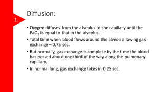 Diffusion:
• Oxygen diffuses from the alveolus to the capillary until the
PaO2 is equal to that in the alveolus.
• Total time when blood flows around the alveoli allowing gas
exchange – 0.75 sec.
• But normally, gas exchange is complete by the time the blood
has passed about one third of the way along the pulmonary
capillary.
• In normal lung, gas exchange takes in 0.25 sec.
1.
 
