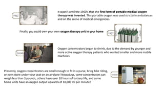 It wasn’t until the 1950’s that the first form of portable medical oxygen
therapy was invented. This portable oxygen was used strictly in ambulances
and on the scene of medical emergencies.
Finally, you could own your own oxygen therapy unit in your home
Oxygen concentrators began to shrink, due to the demand by younger and
more active oxygen therapy patients who wanted smaller and more mobile
machines
Presently, oxygen concentrators are small enough to fit in a purse, bring bike riding,
or even store under your seat on an airplane! Nowadays, some concentrators can
weigh less than 3 pounds, others have over 10 hours of battery life, and some
home units have an oxygen output upwards of 10,000 ml per minute!
 