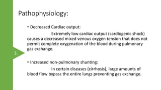 Pathophysiology:
• Decreased Cardiac output:
Extremely low cardiac output (cardiogenic shock)
causes a decreased mixed venous oxygen tension that does not
permit complete oxygenation of the blood during pulmonary
gas exchange.
• Increased non-pulmonary shunting:
In certain diseases (cirrhosis), large amounts of
blood flow bypass the entire lungs preventing gas exchange.
3.
 