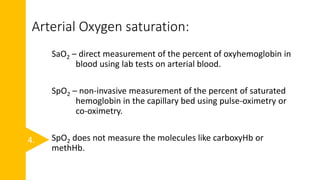 Arterial Oxygen saturation:
SaO2 – direct measurement of the percent of oxyhemoglobin in
blood using lab tests on arterial blood.
SpO2 – non-invasive measurement of the percent of saturated
hemoglobin in the capillary bed using pulse-oximetry or
co-oximetry.
SpO2 does not measure the molecules like carboxyHb or
methHb.
4.
 