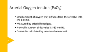 Arterial Oxygen tension (PaO2)
• Small amount of oxygen that diffuses from the alveolus into
the plasma.
• Measured by arterial blood gas.
• Normally at room air its value is >80 mmHg.
• Cannot be calculated by non-invasive method.
4.
 