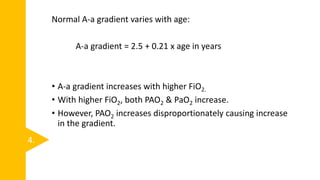 Normal A-a gradient varies with age:
A-a gradient = 2.5 + 0.21 x age in years
• A-a gradient increases with higher FiO2.
• With higher FiO2, both PAO2 & PaO2 increase.
• However, PAO2 increases disproportionately causing increase
in the gradient.
4.
 