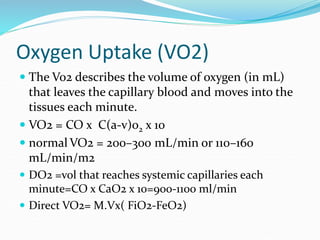 Oxygen Uptake (VO2)
 The Vo2 describes the volume of oxygen (in mL)
that leaves the capillary blood and moves into the
tissues each minute.
 VO2 = CO x C(a-v)o2 x 10
 normal VO2 = 200–300 mL/min or 110–160
mL/min/m2
 DO2 =vol that reaches systemic capillaries each
minute=CO x CaO2 x 10=900-1100 ml/min
 Direct VO2= M.Vx( FiO2-FeO2)
 