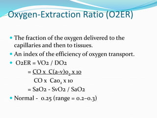 Oxygen-Extraction Ratio (O2ER)
 The fraction of the oxygen delivered to the
capillaries and then to tissues.
 An index of the efficiency of oxygen transport.
 O2ER = VO2 / DO2
= CO x C(a-v)o2 x 10
CO x Cao2 x 10
= SaO2 - SvO2 / SaO2
 Normal - 0.25 (range = 0.2–0.3)
 