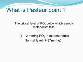 What is Pasteur point ?
The critical level of PO2 below which aerobic
metabolism fails.
(1 – 2 mmHg PO2 in mitochondria)
Normal level (7-37mmhg)
 