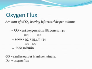 Oxygen Flux
Amount of of O2 leaving left ventricle per minute.
= CO × art oxygen sat x Hb conc x 1.34
100 100
= 5000 x 97 x 15.4 x 1.34
100 100
= 1000 ml/min
CO = cardiac output in ml per minute.
Do2 = oxygen flux
 