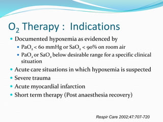 O2 Therapy : Indications
 Documented hypoxemia as evidenced by
 PaO2 < 60 mmHg or SaO2 < 90% on room air
 PaO2 or SaO2 below desirable range for a specific clinical
situation
 Acute care situations in which hypoxemia is suspected
 Severe trauma
 Acute myocardial infarction
 Short term therapy (Post anaesthesia recovery)
Respir Care 2002;47:707-720
 
