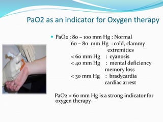 PaO2 as an indicator for Oxygen therapy
 PaO2 : 80 – 100 mm Hg : Normal
60 – 80 mm Hg : cold, clammy
extremities
< 60 mm Hg : cyanosis
< 40 mm Hg : mental deficiency
memory loss
< 30 mm Hg : bradycardia
cardiac arrest
PaO2 < 60 mm Hg is a strong indicator for
oxygen therapy
 