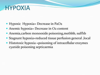 HYPOXIA
 Hypoxic Hypoxia= Decrease in PaO2
 Anemic hypoxia= Decrease in O2 content
 Anemia,carbon monooxide poisoning,methhb, sulfhb
 Stagnant hypoxia=reduced tissue perfusion general ,local
 Histotoxic hypoxia =poisoning of intracellular enzymes
cyanide poisoning septicaemia
 