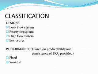 CLASSIFICATION
DESIGNS
 Low- flow system
 Reservoir systems
 High flow system
 Enclosures
PERFORMANCES (Based on predictability and
consistency of FiO2 provided)
 Fixed
 Variable
 