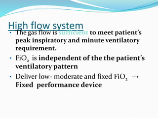 High flow system
• The gas flow is sufficient to meet patient’s
peak inspiratory and minute ventilatory
requirement.
• FiO2 is independent of the the patient’s
ventilatory pattern
• Deliver low- moderate and fixed FiO2 →
Fixed performance device
 