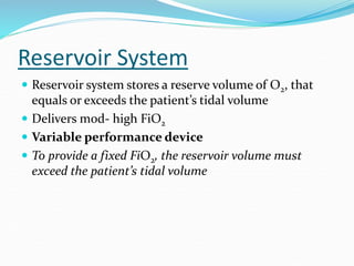 Reservoir System
 Reservoir system stores a reserve volume of O2, that
equals or exceeds the patient’s tidal volume
 Delivers mod- high FiO2
 Variable performance device
 To provide a fixed FiO2, the reservoir volume must
exceed the patient’s tidal volume
 