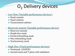 O2 Delivery devices
o Low flow (Variable performance devices )
 Nasal cannula
 Nasal catheter
 Transtracheal catheter
o Reservoir system (Variable performance device)
 Reservoir cannula
 Simple face mask
 Partial rebreathing mask
 Non rebreathing mask
 Tracheostomy mask
o High flow (Fixed performance devices)
 Ventimask (HAFOE)
 Aerosol mask and T-piece with nebulisers
 