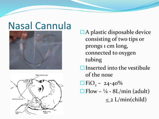 Nasal Cannula A plastic disposable device
consisting of two tips or
prongs 1 cm long,
connected to oxygen
tubing
Inserted into the vestibule
of the nose
FiO2 – 24-40%
Flow – ¼ - 8L/min (adult)
< 2 L/min(child)
 