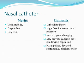 Nasal catheter
Merits Demerits
 Good stability
 Disposable
 Low cost
 Difficult to insert
 High flow increases back
pressure
 Needs regular changing
 May provoke gagging, air
swallowing, aspiration
 Nasal polyps, deviated
septum may block insertion
 